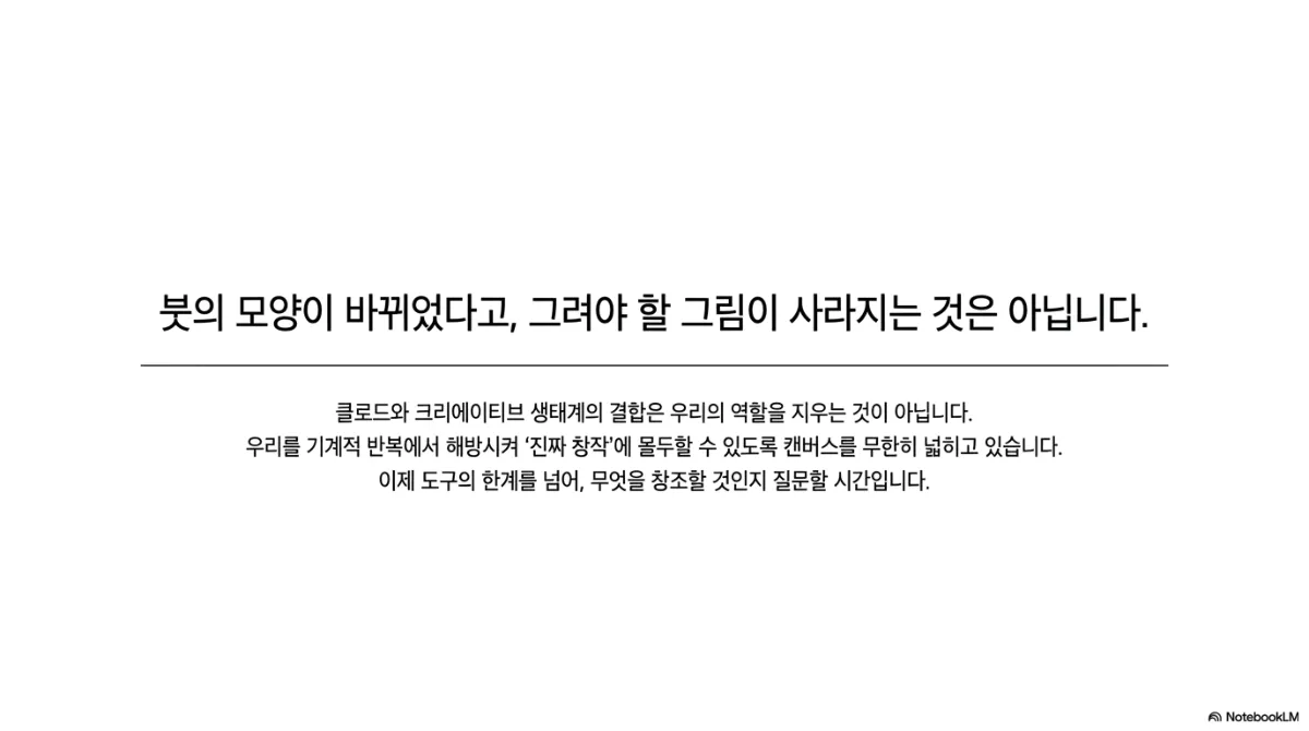 마무리 슬라이드. 붓의 모양이 바뀌었다고 그려야 할 그림이 사라지는 것은 아니라는 문장. 클로드와 크리에이티브 생태계의 결합은 우리의 역할을 지우는 것이 아니라 기계적 반복에서 해방시켜 진짜 창작에 몰두할 수 있도록 캔버스를 넓히고 있으며, 이제 도구의 한계를 넘어 무엇을 창조할 것인지 질문할 시간이라는 설명