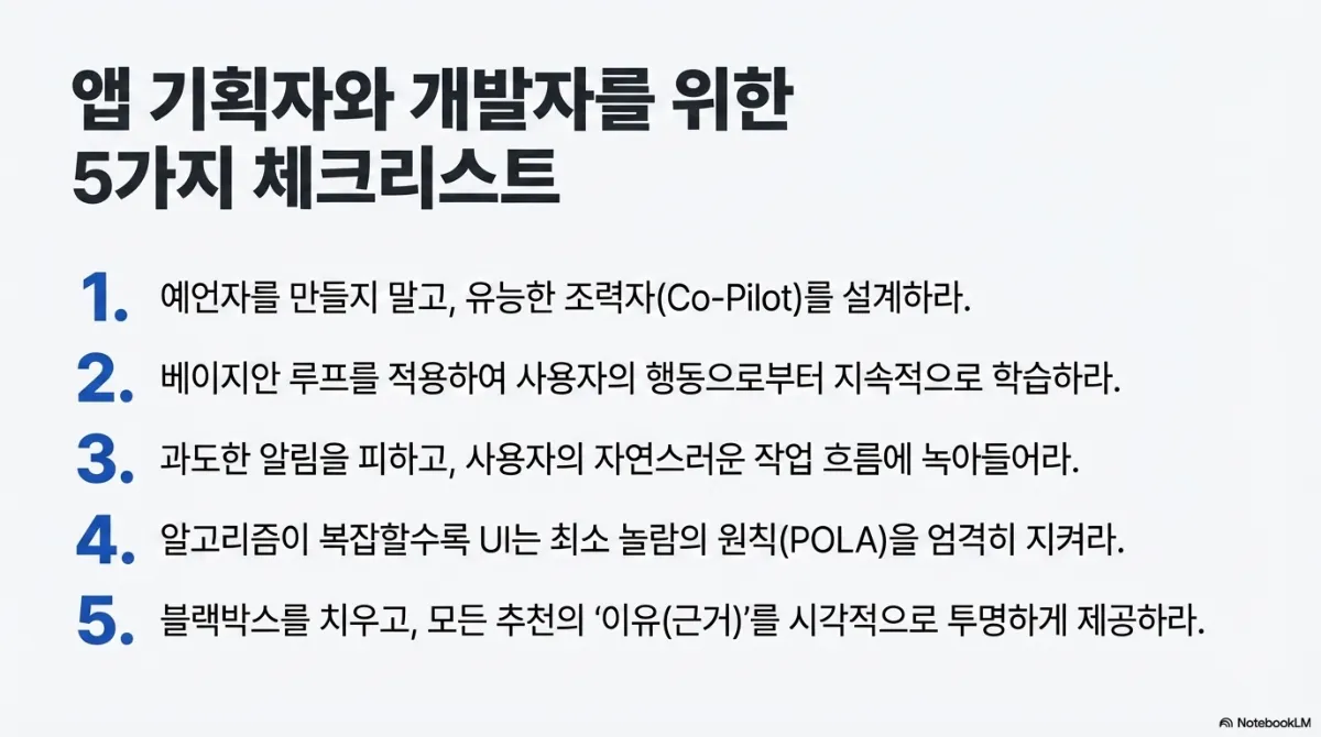 앱 기획자와 개발자를 위한 5가지 체크리스트. 1 예언자를 만들지 말고 유능한 조력자를 설계하라. 2 베이지안 루프를 적용하여 사용자의 행동으로부터 지속적으로 학습하라. 3 과도한 알림을 피하고 사용자의 자연스러운 작업 흐름에 녹아들어라. 4 알고리즘이 복잡할수록 UI는 최소 놀람의 원칙을 엄격히 지켜라. 5 블랙박스를 치우고 모든 추천의 이유(근거)를 시각적으로 투명하게 제공하라