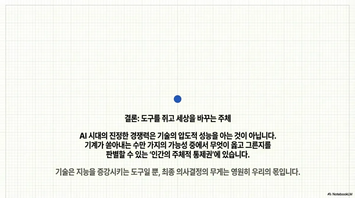 결론: 도구를 쥐고 세상을 바꾸는 주체 슬라이드. AI 시대의 진정한 경쟁력은 기술의 압도적 성능을 아는 것이 아니라, 기계가 쏟아내는 수만 가지의 가능성 중에서 무엇이 옳고 그른지를 판별할 수 있는 인간의 주체적 통제권에 있다는 설명. 기술은 지능을 증강시키는 도구일 뿐 최종 의사결정의 무게는 영원히 우리의 몫이라는 문장