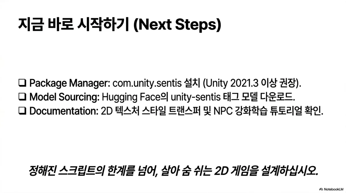지금 바로 시작하기(Next Steps) 체크리스트. Package Manager — com.unity.sentis 설치(Unity 2021.3 이상 권장). Model Sourcing — Hugging Face의 unity-sentis 태그 모델 다운로드. Documentation — 2D 텍스처 스타일 트랜스퍼 및 NPC 강화학습 튜토리얼 확인. 하단 문장은 정해진 스크립트의 한계를 넘어, 살아 숨 쉬는 2D 게임을 설계하라는 것